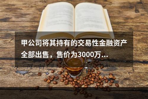 甲公司将其持有的交易性金融资产全部出售，售价为3000万元；