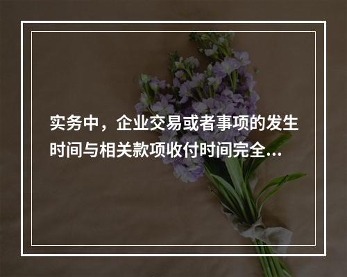 实务中，企业交易或者事项的发生时间与相关款项收付时间完全一致