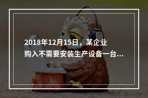 2018年12月15日，某企业购入不需要安装生产设备一台，原