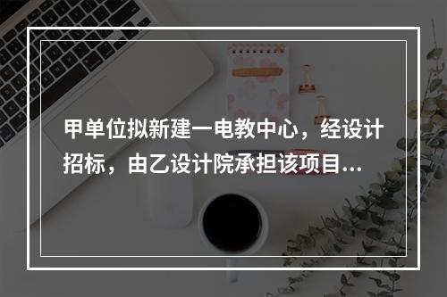 甲单位拟新建一电教中心，经设计招标，由乙设计院承担该项目设计