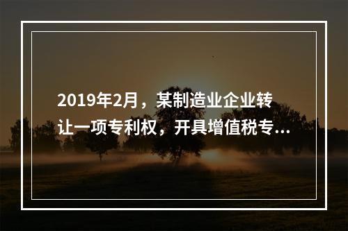 2019年2月，某制造业企业转让一项专利权，开具增值税专用发