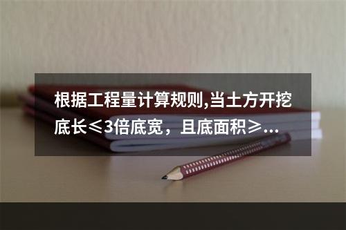 根据工程量计算规则,当土方开挖底长≤3倍底宽，且底面积≥15