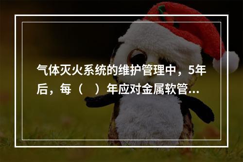 气体灭火系统的维护管理中，5年后，每（　）年应对金属软管（连