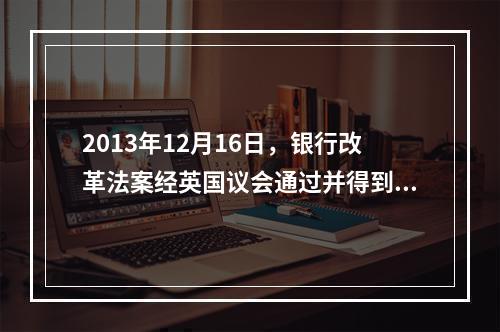 2013年12月16日，银行改革法案经英国议会通过并得到王室