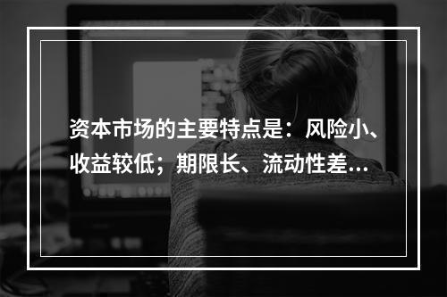 资本市场的主要特点是：风险小、收益较低；期限长、流动性差。（