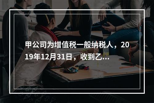 甲公司为增值税一般纳税人，2019年12月31日，收到乙公司