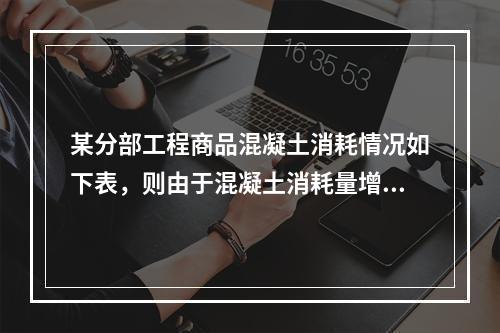 某分部工程商品混凝土消耗情况如下表，则由于混凝土消耗量增加导