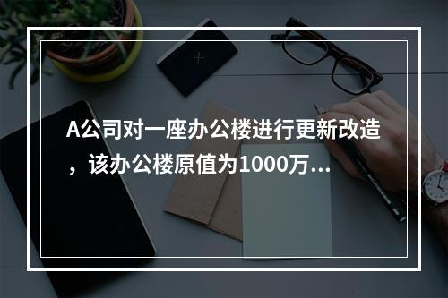 A公司对一座办公楼进行更新改造，该办公楼原值为1000万元，