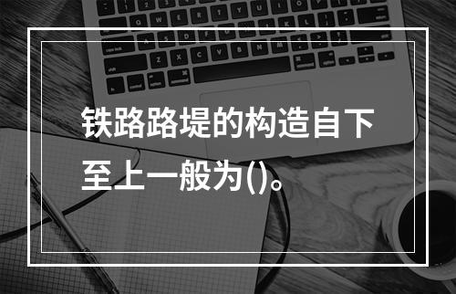 铁路路堤的构造自下至上一般为()。