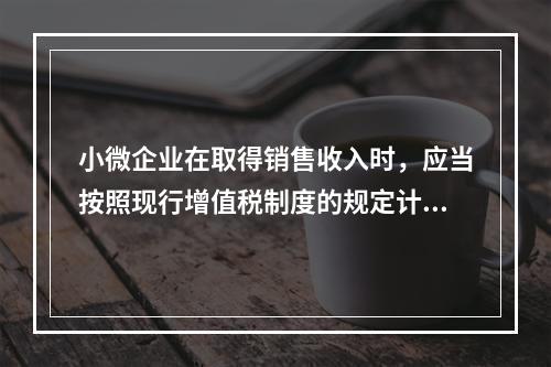 小微企业在取得销售收入时，应当按照现行增值税制度的规定计算应