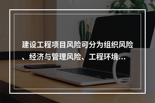 建设工程项目风险可分为组织风险、经济与管理风险、工程环境风险