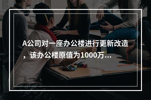 A公司对一座办公楼进行更新改造，该办公楼原值为1000万元，