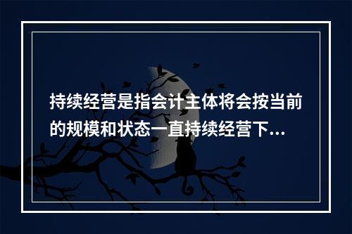 持续经营是指会计主体将会按当前的规模和状态一直持续经营下去，