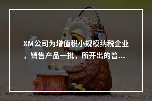 XM公司为增值税小规模纳税企业，销售产品一批，所开出的普通发