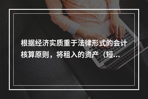 根据经济实质重于法律形式的会计核算原则，将租入的资产（短期租