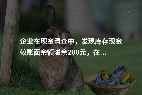 企业在现金清查中，发现库存现金较账面余额溢余200元，在未经