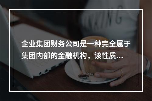 企业集团财务公司是一种完全属于集团内部的金融机构，该性质体现