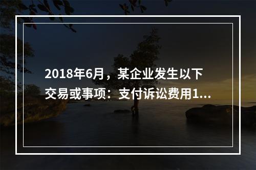 2018年6月，某企业发生以下交易或事项：支付诉讼费用10万