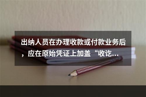 出纳人员在办理收款或付款业务后，应在原始凭证上加盖“收讫”或