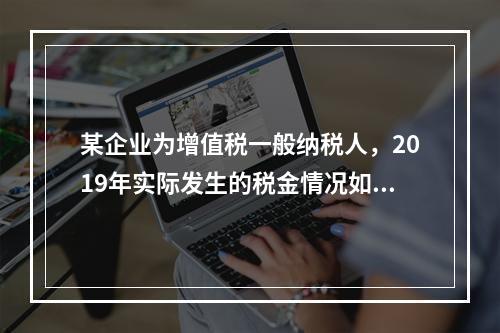 某企业为增值税一般纳税人，2019年实际发生的税金情况如下：