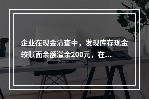 企业在现金清查中，发现库存现金较账面余额溢余200元，在未经