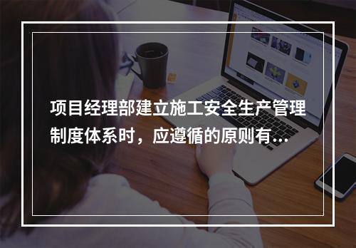 项目经理部建立施工安全生产管理制度体系时，应遵循的原则有（　