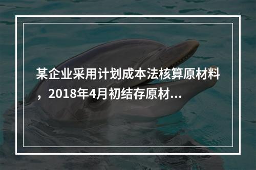 某企业采用计划成本法核算原材料，2018年4月初结存原材料计