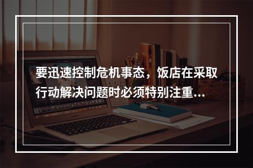 要迅速控制危机事态，饭店在采取行动解决问题时必须特别注重（）