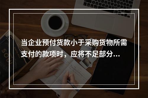 当企业预付货款小于采购货物所需支付的款项时，应将不足部分补付