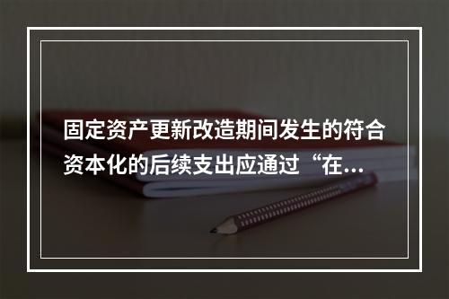 固定资产更新改造期间发生的符合资本化的后续支出应通过“在建工