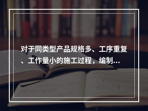 对于同类型产品规格多、工序重复、工作量小的施工过程，编制人工