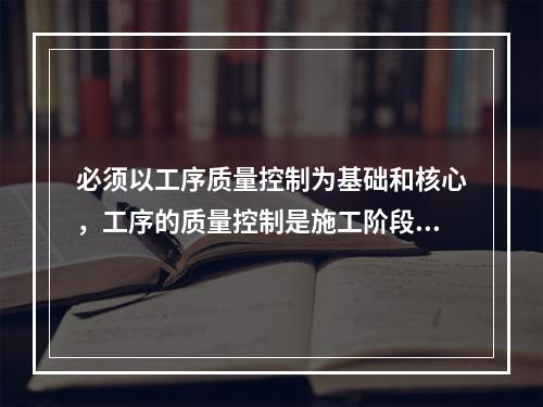 必须以工序质量控制为基础和核心，工序的质量控制是施工阶段质量