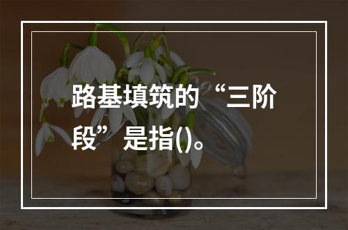 路基填筑的“三阶段”是指()。