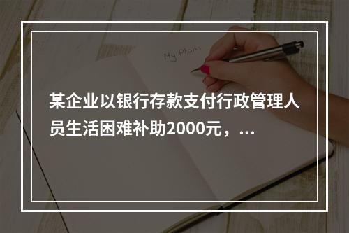 某企业以银行存款支付行政管理人员生活困难补助2000元，下列