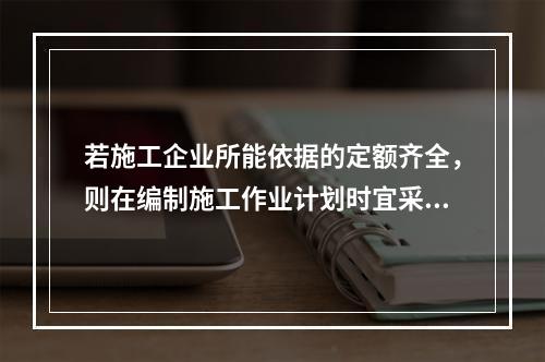 若施工企业所能依据的定额齐全，则在编制施工作业计划时宜采用的