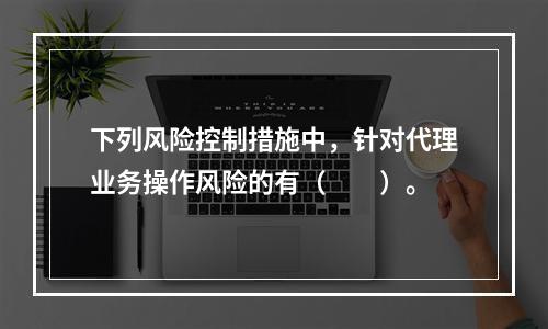 下列风险控制措施中，针对代理业务操作风险的有（　　）。