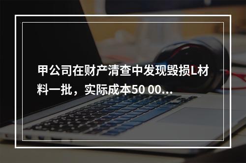 甲公司在财产清查中发现毁损L材料一批，实际成本50 000元