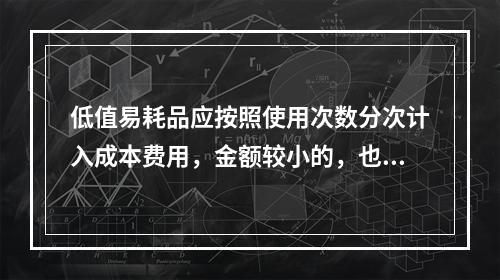 低值易耗品应按照使用次数分次计入成本费用，金额较小的，也可以