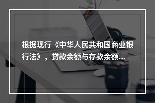 根据现行《中华人民共和国商业银行法》，贷款余额与存款余额的比