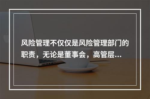 风险管理不仅仅是风险管理部门的职责，无论是董事会，高管层还是