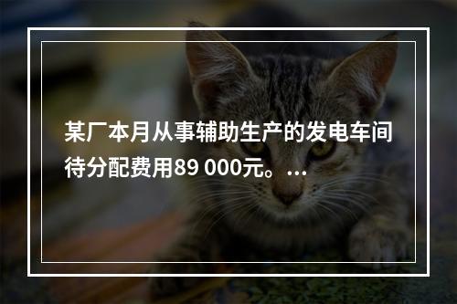 某厂本月从事辅助生产的发电车间待分配费用89 000元。本月