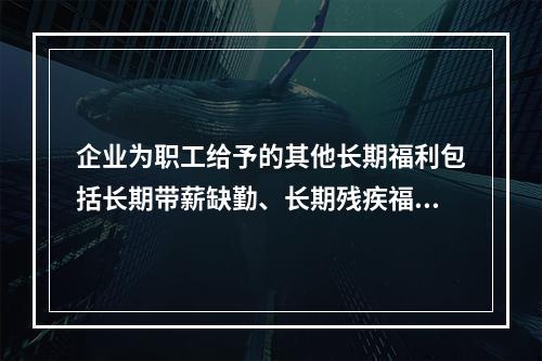 企业为职工给予的其他长期福利包括长期带薪缺勤、长期残疾福利、