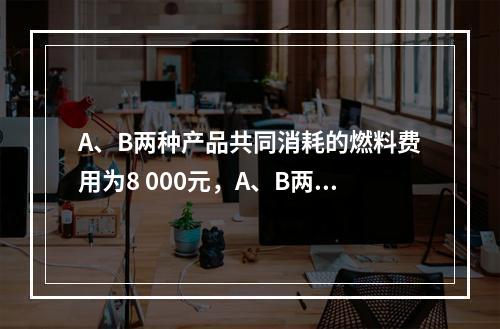 A、B两种产品共同消耗的燃料费用为8 000元，A、B两种产