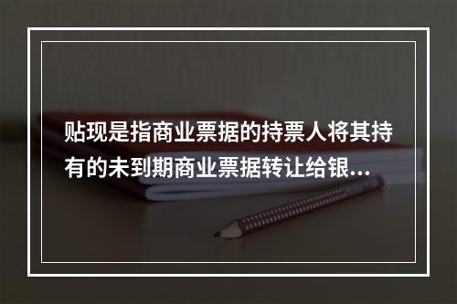 贴现是指商业票据的持票人将其持有的未到期商业票据转让给银行，