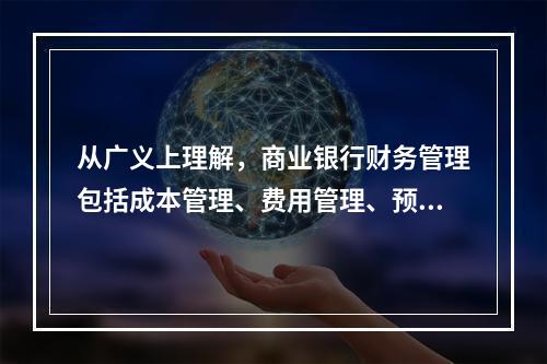 从广义上理解，商业银行财务管理包括成本管理、费用管理、预算管