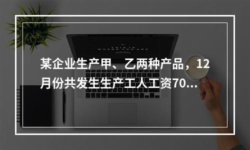 某企业生产甲、乙两种产品，12月份共发生生产工人工资70 0