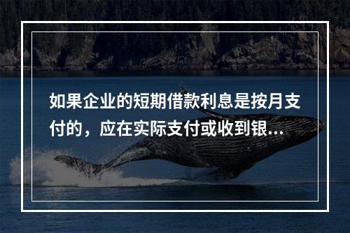 如果企业的短期借款利息是按月支付的，应在实际支付或收到银行的