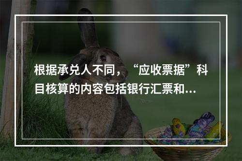 根据承兑人不同，“应收票据”科目核算的内容包括银行汇票和商业