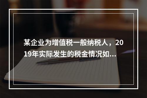 某企业为增值税一般纳税人，2019年实际发生的税金情况如下：