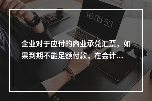 企业对于应付的商业承兑汇票，如果到期不能足额付款，在会计处理